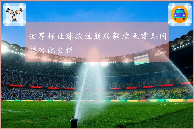 世界杯让球投注新规解读及常见问题对比分析